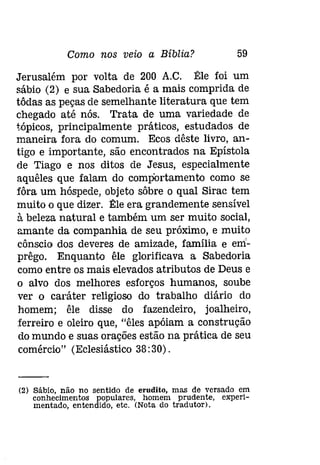 Como nos veio a Bíblia? 59 
Jerusalém por volta de 200 A.C. Êle foi um 
sábio (2) e sua Sabedoria é a mais comprida de 
tôdas as peças de semelhante literatura que tem 
chegado até nós. Trata de uma variedade de 
tópicos, principalmente práticos,estudados de 
maneira fora do comum. Ecos dêste livro, an­tigo 
e importante, são encontrados na Epístola 
de Tiago e nos ditos de Jesus, especialmente 
aquêles que falam do comportamento como se 
fôra um hóspede, objeto sôbre o qual Sirac tem 
muito o que dizer. Êle era grandemente sensível 
à beleza natural e também um ser muito social, 
amante da companhia de seu próximo, e muito 
cônscio dos deveres de amizade, família e em­prêgo. 
Enquanto êle glorificava a Sabedoria 
como entre os mais elevados atributos de Deus e 
o alvo dos melhores esforços humanos, soube 
ver o caráter religioso do trabalho diário do 
homem; êle disse do fazendeiro, joalheiro, 
ferreiro e oleiro que, "êles apóiam a construção 
do mundo e suas orações estão na prática de seu 
comércio" (Eclesiástico 38:30) . 
(2) Sábio, não no sentido de erudito, mas de versado em 
conhecimentos populares, homem prudente, experi­mentado, 
entendido, etc. (Nota do tradutor). 
 