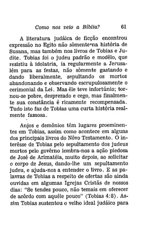 Como nos veio a Bíblia? 61 
A literatura judáica de ficção encontrou 
expressão no Egito não sõmente-na história de 
Susana, mas também nos livros de Tobias e Ju­dite. 
Tobias foi o judeu padrão e modêlo, que 
resistiu à idolatria, ia regularmente a Jerusa­lém 
para as festas, não sõmente gastando e 
dando liberalmente, sepultando os mortos 
abandonando e observando escrupulosamente o 
cerimonial da Lei. Mas êle teve infortúnio; tor­nou- 
se pobre, desprezado e cego, mas finalmen­te 
sua constância é ricamente recompensada. 
Tudo isto faz de Tobias uma curta hístóría real­mente 
famosa. 
Anjos e demónios têm lugares proeminen­tes 
em Tobias, assim como acontece em alguns 
dos principais livros do Nôvo Testamento. O in­terêsse 
de Tobias pelo sepultamento dos judeus 
mortos pelo govêrno lembra-nos a ação piedosa 
de José de Arímatéia, muito depois, ao solicitar 
o corpo de Jesus, dando-lhe um sepultamento 
judeu, e ajuda-nos a entender o livro. E as pa­lavras 
de Tobias a respeito de ofertas são ainda 
ouvidas em algumas Igrejas Cristãs de nossos 
dias: "Se tendes pouco, não temais em oferecer 
de acôrdo com aquêle pouco" (Tobias 4:8). As­sim 
Tobias sustentou o velho ideal judáico para 
 