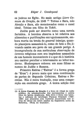 62 Edgar J. Goodspeed 
os judeus no Egito. No mais antigo Livro Co­mum 
de Oração, de 1549 (3) Tobias e Sara, não 
Abraão e Sara, são mencionados como o casal 
ideal. Tobias era filho de Tobit. 
Judite pode ser descrito como uma novela 
farisáica. A heroína observa a lei relativa aos 
alimentos e purificações escrupulosamente, em­bora 
morta na tenda do general inimigo, quan­do 
planejava assassiná-lo, como de fato o fêz, li­vrando 
assim seu povo de um grande perigo. A 
incongruência de sua meticulosa observação de 
deveres religiosos com seu impiedoso assassínio 
de um homem inconsciente é o que dá à história 
seu caráter peculiar e interessante ao leitor mo­derno. 
Shakespeare colocou em suas filhas os 
nomes de Judite e Susana. 
Primeiro Esdras ("Esdras" é a forma grega 
de "Erza") é pouco mais que uma combinação 
de partes de Segundo Crônicas, Esdras e Ne­emías. 
Não é mera tradução, mas uma compo­sição 
em excelente grego. A única adição real 
(3) o Livro Comum de Oração é o livro de ritual do culto 
público, da administração dos sacramentos e outros 
ritos da Igreja Anglicana. tste livro é fruto dos talen­tos 
e esforços do Arcebispo Thomas Cranmer (1489­1586) 
que preparou com material encontrado nos li­vros 
de ritual em latim usados na Inglaterra antes da 
Reforma. (Nota do tradutor). 
 
