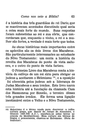 Como nos veio a Bíblia? 63 
é a história dos três guardiãos do rei Dario, que 
se mantiveram acordados discutindo qual seria 
a coisa mais forte do mundo. Suas respostas 
foram submetidas ao rei e sua côrte, que con­cordaram 
que, enquanto o vinho, o rei e a mu­lher 
são fortes, a verdade é mais forte que todos. 
As obras históricas mais importantes entre 
os apócrifos são os dois livros dos Macabeus. 
São particularmente interessantes ao estudante 
do Nôvo Testamento: um conta a história da 
revolta dos Macabeus do ponto de vista sadu­ceu, 
e o outro do ponto de vista fariseu. 
O Primeiro Livro dos Macabeus conta a his­tória 
do esfôrço de um rei sírio para obrigar os 
judeus a aceitarem o Helenismo (4), e a oposição 
foi oferecida pelos judeus sob a liderança de 
Judas Macabeus e seus irmãos. Êste livro narra 
esta história até a fundação da chamada Casa 
dos Hasmoneus por Simeão, o terceiro dêsses 
três grandes irmãos. Êle forma uma ligação 
inestimável entre o Velho e o Nôvo Testamento, 
(4) Helenismo é o têrmo usado para descrever a velha 
cultura grega, que depois do tempo de Alexandre, o 
Grande (356-323 A. C. ), espalhou-se pelas terras ao 
oriente do Mediterrâneo. Essa cultura em têrmos de 
lingua e pensamento, chamou-se Helenismo. (Nota do 
tradutor) . 
 