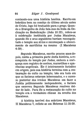 64 Edgar J . Goodspeeâ 
contando-nos uma história heróica. Escrito em 
hebráíeo bem rio comêço do último século antes 
de Cristo, logo foi traduzido para o grego. Quan­do 
o Evangelho de João fala-nos da festa da De­dicação 
ou Rededicação (João 10:22), refere-se 
à celebração instituida por Judas Macabeus, 
quando êle e seus seguidores haviam reconquis­tado 
o templo aos.síríos e recomeçado o Mereci­mento 
de sacrifícios no mesmo (I Macabeus 
4:59) . 
Segundo Macabeus, escrito poucos anos de­pois, 
conta a primeira parte desta história, a re­conquista 
do templo por Judas, embora a enri­queçacom 
registro de sonhos, maravilhas e apa­rências 
angelicais. ~le é inteiramente farisáico 
em origem, pois sua história termina com a res­tauração 
do culto no templo; isto era tudo em 
que os fariseus estavam interessados, e o suces­so 
posterior dos irmãos Macabeus em fazer a 
Judéia politicamente independente, o fariseu 
que escreveu Segundo Macabeus resolveu dei­xar 
de lado. Para êle a restauração do culto no 
templo era o verdadeiro clímax da revolta dos 
Macabeus. 
A história terrível dos mártires Macabeus, 
II Macabeus 7, reflete-se em Hebreus 11:35"38. 
 