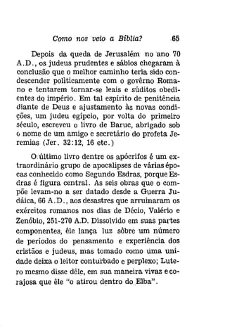Como nos veio a Bíblia? .65 
Depois da queda de Jerusalém no ano 70 
A.D., os judeus prudentes e sábios chegaram à 
conclusão que o melhor caminho teria sido con­descender 
politicamente com o govêrno Roma­no 
e tentarem tornar-se leais e súditos obedi­entes 
do império. Em tal espírito de penitência 
diante de Deus e ajustamento às novas condi­ções, 
um judeu egípcio, por volta do primeiro 
século, escreveu o livro de Baruc, abrigado sob 
o nome de um amigo e secretário do profeta Je­remias 
(Jer. 32:12,16 etc.) 
O.último livro dentre os apócrifos é um ex­traordinário 
grupo de apocalipses de várias épo­cas 
conhecido como Segundo Esdras, porque Es­dras 
é figura central. As seis obras que o com­põe 
levam-no a ser datado desde a Guerra Ju­dáica, 
66 A. D., aos desastres que arruinaram os 
exércitos romanos nos dias de Décio, Valério e 
Zenóbio, 251-270 A.D. Dissolvido em suas partes 
componentes, êle lança luz sôbre um número 
de períodos do pensamento e experíêncía dos 
cristãos e judeus, mas tomado como lima uni­dade 
deixa o leitor conturbado e perplexo; Lute­ro 
mesmo disse dêle, em sua maneira vivaz e co­rajosa 
que êle "o atirou dentro do Elba" . 
 