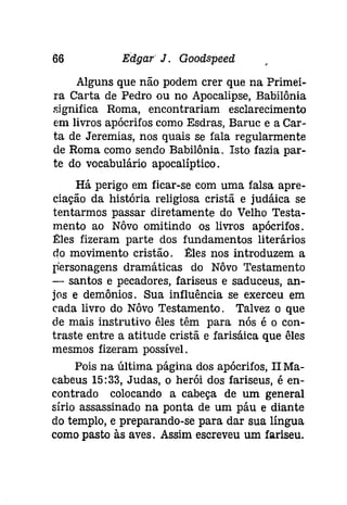 66 Edgar J. Goodspeed 
Alguns que não podem crer que na Primei­ra 
Carta de Pedro ou no Apocalipse, Babilônia 
significa Roma, encontrariam esclarecimento 
em livros apócrifos como Esdras, Baruc e a Car­ta 
de Jeremias, nos quais se fala regularmente 
de Roma como sendo Babilônia. Isto fazia par­te 
do vocabulário apocalíptico. 
Há perigo em ficar-se com uma falsa apre­ciação 
da história religiosa cristã e judáica se 
tentarmos passar diretamente do Velho Testa­mento 
ao Nôvo omitindo os livros apócrifos. 
Eles fizeram parte dos fundamentos literários 
elo movimento cristão. Êles nos introduzem a 
personagens dramáticas do Nôvo Testamento 
- santos e pecadores, fariseus e saduceus, an­jos 
e demônios. Sua influência se exerceu em 
cada livro do Nôvo Testamento. Talvez o que 
de mais instrutivo êles têm para nós é o con­traste 
entre a atitude cristã e farisáica que êles 
mesmos fizeram possível. 
Pois na última página dos apócrifos, II Ma­cabeus 
15:33, Judas, o herói dos fariseus, é en­contrado 
colocando a cabeça de um general 
sírio assassinado na ponta de um páu e diante 
do templo, e preparando-se para dar sua língua 
como pasto às aves. Assim escreveu um fariseu. 
 