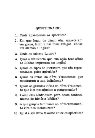 QUESTIONARIO 
1. Onde apareceram os apócrifos? 
2. Em que lugar do cânon êles apareceram 
em grego, latim e nas mais antigas Bíblias 
em alemão e inglês? 
3. Onde os colocou Lutero? 
4. Qual a influência que sua ação teve sôbre 
as Bíblias impressas em inglês? 
5. Quais os tipos de literatura que são repre­sentados 
pelos apócrifos? 
6. Quais os livros do Nôvo Testamento que 
mostraram a sua influência? 
7. Quais as grandes idéias do Nôvo Testamen­to 
que êles nos ajudam a compreender? 
8. Como êles contribuem para nosso conheci­mento 
de história bíblica? 
9. A que grupos familiares ao Nôvo Testamen­to 
êles nos introduzem? 
10. Qual é seu livro favorito entre os apócrifos? 
 