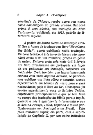 6 Edgar J. Goodspeed 
versidade de Chicago, recebe agora seu nome 
como homenagem ao grande erudito. Sua obra 
prima é, sem dúvida, sua tradução do Nôvo 
Testamento, publicada em 1923, padrão de li­teratura 
inglêsa. 
A pedido da Junta Geral de Educação Cris­tã 
tive a honra de traduzir seu livro "Houi Came 
the Bible?", agora publicado nesta tradução. 
Embora técnico, é êste livro de leitura tão agra­dável 
como a de um romance, graças ao gênio 
do autor. Embora creia seja mais útil à Igreja 
um livro diretamente em português em lugar 
de um publicado em tradução, concordei em 
traduzí-lo. Creio também que lucraríamos mais 
embora com mais alguma demora, se pudésse­mos 
publicar um livro sôbre o assunto, escrito 
especialmente em têrmos de nosso povo e suas 
necessidades, pois o livro do Dr. Goodspeed foi 
escrito especialmente para os Estados Unidos, 
enfatisando principalmente o que se tem feito 
no campo das traduções da Bíblia para o inglês, 
quando a nós é igualmente interessante o que 
se deu na França, Itália, Espanha e muito par­ticularmente 
em Portugal e no Brasil. Esta 
falta tentamos suprir, em parte, com a substi­tuição 
do Capítulo X, por um outro intitulado 
 