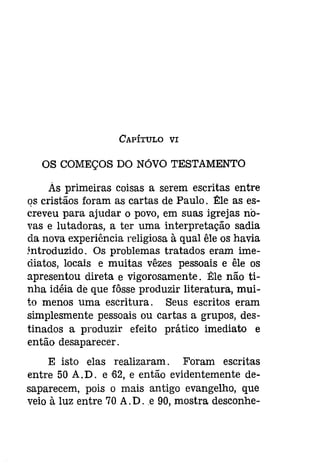 CAPÍTULO VI 
OS COMEÇOS DO NÓVO TESTAMENTO 
As primeiras coisas a serem escritas entre 
qs cristãos foram as cartas de Paulo. 1!:le as es­creveu 
para ajudar o povo, em suas igrejas no­vas 
e lutadoras, a ter uma interpretação sadia 
da nova experiência religiosa à qual êle os havia 
!ntroduzido. Os problemas tratados eram ime­diatos, 
locais e muitas vêzes pessoais e êle os 
apresentou direta e vigorosamente. Êle não ti­nha 
idéia de que fôsse produzir literatura, mui­to 
menos uma escritura. Seus escritos eram 
simplesmente pessoais ou cartas a grupos, des­tinados 
a produzir efeito prático imediato e 
então desaparecer. 
E isto elas realizaram. Foram escritas 
entre 50 A. D. e '62, e então evidentemente de­saparecem, 
pois o mais antigo evangelho, que 
veio à luz entre 70 A.D.e 90, mostra desconhe- 
 