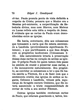 70 Edgar J. Goodspeeâ 
cê-las. Paulo possuía ponto de vista definido a 
respeito de Cristo; pensava que o Mestre era o 
Messias pré-existente, a corporificação da Sa­bedoria 
divina, mas nem Marcos, nem Mateus 
ou Lucas reflete esta idéia a respeito de Jesus. 
É evidente que as cartas de Paulo eram desco­nhecidas 
entre as igrejas. 
Éle havia, entretanto, dito aos colossenses 
que tomassem a carta que êle estava escreven­do 
a Laodicéa (provàvelmente significando Fi­lemon), 
e que partilhassem a que lhes dirigia 
com os propósitos laodicenses (Colossenses 4: 
16). Isto naturalmente levaria à preservação 
dessas duas cartas no coração de ambas as igre­jas. 
O próprio Paulo foi quem tomou êste passo 
no sentido de reunir e preservar suas cartas, e 
o fêz inconsciente naturalmente. Seu propósi­to, 
ao convidar os colossenses a ler o que êle ha­via 
escrito a Filemon, foi o de fazer com que o 
sentimento cristão das igrejas de ambos os lu­gares, 
Colossos e Laodicéa, velasse pela segu­rança 
do foragido escravo Onésimo, que êle es­tava 
assumindo a triste resppnsabilidade de 
enviar de volta a seu senhor Filemon. 
Outras igrejas também receberam cartas 
de Paulo, que estavam guardando e, talvez, len- 
 