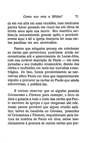 Como nos veio a Bíblia? 71 
do em voz alta em suas reuniões, mas nenhuma 
parece haver pensado em reuni-las até cêrca de 
trinta anos após sua morte. Seu martírio ser­lhes- 
ia naturalmente grande apêlo e provàvel­mente 
aqui e alí a igreja desejaria ler suas car­tas 
paulinas em seu aniversário. 
Parece que ninguém pensou em colecionar 
as cartas que proventura pudessem ainda ser 
encontradas até o aparecimento de Lucas-Atas, 
com sua notável descrição de Paulo - em suas 
jornadas e seu trabalho missionário, diante das 
côrtes e multidões, em meio dos tumultos enau­frágios. 
De fato, foram provàvelmente as nar­rativas 
sôbre Paulo em Atas que impulsionaram 
alguém a procurar as cartas de Paulo que ainda 
sobreviviam, e publicá-las. 
É curioso observar que se alguém possuía 
Colossenses e Filemon para começar, o livro de 
Atas o guiaria a todo o resto das cartas que Pau­lo 
escreveu às igrejas e que chegaram até nós. 
Assim parece provável que algum cristão asiá­tico, 
talvez de Laodicéa ou Colossos, possuidor 
deColossensese Filemon, impulsionado pela lei­tura 
da história de Paulo em Atas, saísse ime­diatamente 
à procura de outras cartas que por- 
 