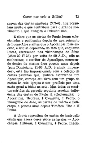 Como nos veio a Bíblia? 73 
sagem das cartas paulinas (3: 3-4), que possu­íam 
muito o que contribuir para o grande mo­vimento 
a que atingira o Cristianismo. 
É claro que as cartas de Paulo foram cole­clonadas 
e publicadas depois do aparecimento 
de Lucas-Atos e antes que o Apocalipse fôsse es­crito, 
e isto se depreende do fato que, enquanto 
Lucas, escrevendo nas vizinhanças de Éfeso 
(Atos 20-17-38) por volta de 90 A.D., não as 
conhecesse, o escritor do Apocalipse, escreven­do 
dentro da mesma área poucos anos depois 
(pois Domiciano, 81-96 A.D. é ainda impera­dor), 
está tão impressionado com a coleção de 
cartas paulinas que, embora escrevendo um 
Apocalipse, começa seu livro com um grupo de 
cartas às sete igrejas e um prefácio por uma 
carta geral a tôdas as sete. Mas todos os escri­tos 
cristãos da geração seguinte revelaminflu­ência 
das cartas de Paulo já colecionadas: o 
Apocalipse, Hebreus, I Clemente, I Pedro, o 
Evangelho de João, as cartas de Inácio e Poli­carpo, 
e poucos anos depois Timóteo, Tito e II 
Pedro. 
A chuva repentina de cartas de instrução 
cristã que agora desce sôbre as igrejas - Apo­calipse, 
Hebreus, I Clemente, I Pedro, Inácio, 
 