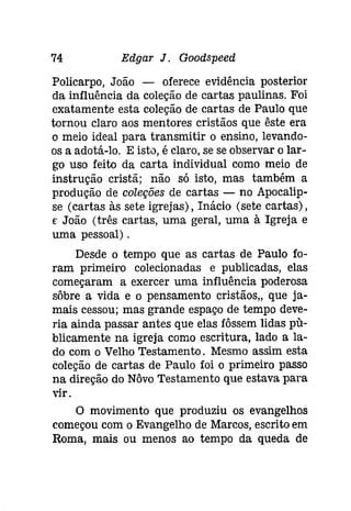 74 Edgar J. Goodspeeâ 
Policarpo, João - oferece evidência posterior 
da influência da coleção de cartas paulinas. Foi 
cxatamente esta coleção de cartas de Paulo que 
tornou claro aos mentores cristãos que êste era 
o meio ideal para transmitir o ensino, levando­os 
a adotá-lo, E isto, é claro, se se observar o lar­go 
uso feito da carta individual como meio de 
instrução cristã; não só isto, mas também a 
produção de coleções de cartas - no Apocalip­se 
(cartas às sete igrejas), Inácio (sete cartas), 
E João (três cartas, uma geral, uma à Igreja e 
uma pessoal) . 
Desde o tempo que as cartas de Paulo fo­ram 
primeiro colecionadas e publicadas, elas 
começaram a exercer uma influência poderosa 
sôbre a vida e o pensamento cristãos" que ja­mais 
cessou; mas grande espaço de tempo deve­ria 
ainda passar antes que elas fôssem lidas pu­blicamente 
na igreja como escritura, lado a la­do 
com o Velho Testamento. Mesmo assim esta 
coleção de cartas de Paulo foi o primeiro passo 
na díreção do Nôvo Testamento que estava para 
vir. 
o movimento que produziu os evangelhos 
começou com o Evangelho de Marcos, escrito em 
Roma, mais ou menos ao tempo da queda de 
 