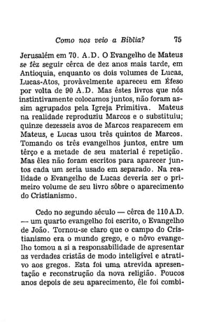 Como nos veio a Bíblia? 75 
Jerusalém em 70. A.D. O Evangelho de Mateus 
se fêz seguir cêrca de dez anos mais tarde, em 
Antioquia, enquanto os dois volumes de Lucas, 
Lucas-Atos, provàvelmente apareceu em Éfeso 
por volta de 90 A.D. Mas êstes livros que nós 
instintivamente colocamos juntos, não foram as­sim 
agrupados pela Igreja Primitiva. Mateus 
na realidade reproduziu Marcos e o substituiu; 
quinze dezesseis avos de Marcos reaparecem em 
Mateus, e Lucas usou três quintos de Marcos. 
Tomando os três evangelhos juntos, entre um 
têrço e a metade de seu material é repetição. 
Mas êles não foram escritos para aparecer jun­tos 
cada um seria usado em separado. Na rea­lidade 
o Evangelho de Lucas deveria ser o pri­meiro 
volume de seu livro sôbre o aparecimento 
do Cristianismo. 
Cedo no segundo século - cêrca de lIOA.D. 
- um quarto evangelho foi escrito, o Evangelho 
de João. Tornou-se claro que o campo do Cris­tianismo 
era o mundo grego, e o nôvo evange­lho 
tomou a si a responsabilidade de apresentar 
as verdades cristãs de modo inteligível e atrati­vo 
aos gregos. Esta foi uma atrevida apresen­tação 
e reconstrução da nova religião. Poucos 
anos depois de seu aparecimento, êle foi combí- 
 