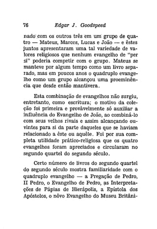 76 Edgar J. Goodspeeâ 
nadocom os outros três em uni grupo de qua­tro 
- Mateus, Marcos, Lucas e João - eêstes 
juntos apresentaram uma tal variedade de va­lores 
religiosos que nenhum evangelho de "per 
si" poderia competir com o grupo. Mateus se 
manteve por algum tempo como um livro sepa­rado, 
mas em poucos anos o quadruplo evange­lho 
como um grupo alcançou uma proeminên­cia 
que desde então mantivera. 
Esta combinação de evangelhos não surgiu, 
entretanto, como escritura; o motivo da cole­ção 
foi primeira e provàvelmente só auxiliar a 
influência do Evangelho de João, ao combiná-lo 
com seus velhos rivais e assim alcançando ou­vintes 
para si da parte daqueles que se haviam 
relacionado a êste ou aquêle. Foi por sua com­pleta 
utilidade prático-religiosa que os quatro 
evangelhos foram apreciados e circularam no 
segundo quartel do segundo século. 
Certo número de livros do segundo quartel 
do segundo século mostra familiaridade com o 
quadruplo evangelho - a Pregação de Pedro, 
II Pedro, o Evangelho de Pedro, as Interpreta­ções 
de Pápías de Hierápolis, a Epístola dos 
Apóstolos, o nôvo Evangelho do Museu Brítâní- 
 