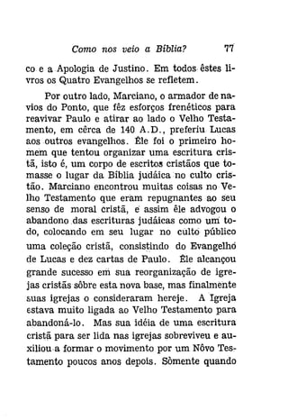 Como nos veio a Bíblia? 77 
co e a Apologia de Justino. Em todos êstes li­vros 
os Quatro Evangelhos se refletem. 
Por outro lado, Marciano, o armador de na­vios 
do Ponto, que fêz esforços frenéticos para 
reavivar Paulo e atirar ao lado o Velho Testa­mento, 
em cêrca de 140 A.D., preferiu Lucas 
aos outros evangelhos. 1!:le foi o primeiro ho­mem 
que tentou organizar uma escritura cris­tã, 
isto é, um corpo de escritos cristãos que to­masse 
o lugar da Bíblia judáicano culto crís­tão. 
Marciano encontrou muitas coisas no Ve­lho 
Testamento que eram repugnantes ao seu 
senso de moral cristã, é assim êle advogou o 
abandono .das escrituras judáicas como uni to­do, 
colocando em seu lugar no culto público 
uma coleção cristã, consistindo do Evangelho 
de Lucas e dez cartas de Paulo. 1!:le alcançou 
grande sucesso em sua reorganização de igre­jas 
cristãs sôbre esta nova base, mas finalmente 
suas igrejas o consideraram hereje. A Igreja 
estava muito ligada ao Velho Testamento para 
abandoná-lo. Mas sua idéia de uma escritura 
cristã para ser lida nas igrejas sobreviveu e au­xiliou- 
a formar o movimento por um Nôvo Tese 
tamento poucos anos depois. Somente quando 
 