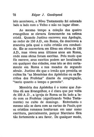 78 Edgar J. Goodspeed 
isto aconteceu, o Nôvo Testamento foi colocado 
lado a lado com o Velho e não no lugar dêsse. 
Ao mesmo tempo a coleção dos quatro 
evangelhos se elevava firmemente na estima 
cristã. Quando Justino escreveu sua Apologia, 
ao redor de 150 A.D., em Roma, êle descreveu a 
maneira pela qual o culto cristão era conduzi­do. 
Ele se convertera em Éfeso em cêrca de 135 
A.D; mas viveu seus últimos anos em Roma, 
onde suas obras foram escritas. Pelo modo que 
êle escreve, seus escritos podem ser localizados 
em qualquer das cidades, mas isto se deu certa­mente 
em Roma e nos meados do segundo 
século. Justino diz que o irmão que presidia os 
cultos lia "as Memórias dos Apóstolos ou os Es­critos 
dos Profetas" diante da congregação, 
"tanto quanto o tempo o permite". 
Memória dos Apóstolos é o nome que Jus­tino 
dá aos Evangelhos, e é claro que por volta 
de 150 A.D., a igreja de Roma os lia lado a la­do 
com os Profetas (significando Velho Testa­mento) 
no culto de domingo. Entretanto o 
mesmo não se dava com as cartas de Paulo, que 
os cristãos romanos hesitavam em usar como 
escritura, parcialmente, porque Marciano fôra 
tão fortemente a seu favor. De .qualquer modo, 
 