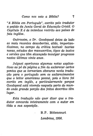 Como nos veio a Bíblia? 7 
"A Bíblia em Português", escrito pelo tradutor 
a pedido da Junta Geral de Educação Cristã. O 
Capítulo X é de interêsse restrito aos países de 
fala inglêsa. 
Outrossim, o Dr. Goodspeed deixa de lado 
as mais recentes descobertas, aliás, importan­tíssimas, 
no campo da crítica textual: teorias 
novas, estudos dos manuscritos, tipos de textos 
e versões que têm alcançado invulgar progresso 
nestes últimos vinte anos. 
Julguei oportunas algumas notas explica­tivas 
ao pé da página a fim de esclarecer certos 
pontos que se tornariam obscuros nesta tradu­ção 
para o português sem os esclarecimentos 
que o leitor americano possui, pois o livro foi 
escrito em inglês, e particularmente porque 
Goodspeed está vivendo naquela parte do mun­do 
onde grande porção dos feitos descritos têm 
lugar. 
Esta tradução não quer dizer que o tra­dutor 
concorda inteiramente com o autor em 
tôda a sua exposição. 
B. P. Bittencourt 
Londrina, 1956. 
 