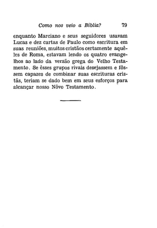 Como nos veio a Bíblia? 79 
enquanto Marciano e seus seguidores usavam 
Lucas e dez cartas de Paulo como escritura em 
suas reuniões, muitos cristãos certamente aquê­les 
de Roma, estavam lendo os quatro evange­lhos 
ao lado da versão grega do Velho Testa­mento. 
Se êsses grupos rivais desejassem e fôs­sem 
capazes de combinar suas escrituras cris­tãs, 
teriam se dado bem em seus esforços para 
alcançar nosso Nôvo Testamento. 
 