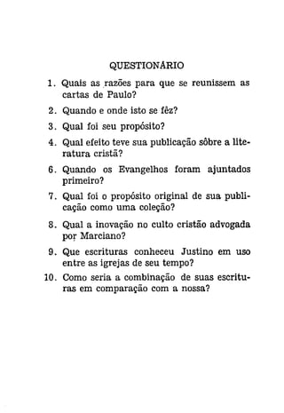 QUESTIONARIO 
1. Quais as ,razões para que se reunissem as 
cartas de Paulo? 
2. Quando e onde isto se fêz? 
3. Qual foi seu propósito? 
4. Qual efeito teve sua publicação sôbre a lite­ratura 
cristã? 
6. Quando os Evangelhos foram ajuntados 
primeiro? 
7. Qual foi o propósito original de sua publi­cação 
como uma coleção? 
8. Qual a inovação no culto cristão advogada 
por Marciano? 
9. Que escrituras conheceu Justino em uso 
entre as igrejas de seu tempo? 
10. Como seria a combinação de suas escritu­ras 
em comparação com a nossa? 
 