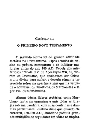 CAPÍTULO VII 
o PRIMEIRO NÓVO TESTAMENTO 
O segundo século foi de grande atividade 
sectária no Cristianismo. Tipos errados de en­sino 
ou prática começaram a se infiltrar nas 
igrejas antes do ano 100 A.D. Depois dos mis­teriosos 
"Nicolaitas" do Apocalipse 2: 6, 15, vie­ram 
os Docetistas, que ensinavam ser Cristo 
muito divino para sofrer, e deveria sõmente ter 
revelado sofrer na aparência sem que na verda­deo 
houvesse; os Gnósticos, os Marcionitas e lá 
por 175, os Montanistas. 
Alguns dêsses líderes sectários, como Mar­' 
ciano, tentaram organizar e unir tôdas as igre­jas 
sob sua bandeira, com suas doutrinas e dog­mas 
particulares. Justino disse que quando êle 
escreveu, 150-160 A.O., Marciano possuía gran­des 
multidões de seguidores em tôdas as nações. 
 