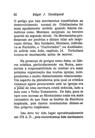 82 Edgar J. Goodspeeâ 
o perigo que tais movimentos constituíam ao 
desenvolvimento normal do Cristianismo foi 
mais agudamente sentido quando líderes cis­máticos 
como Montano surgiram no terceiro 
quartel do segundo século. Os Montanistas pro­fessavam 
ser profetas e diziam falar sob inspi­ração 
divina. Seu fundador, Montano, intitula­va- 
se Paráclito, o "Confortador", ou Auxiliador, 
ele acôrdo com João, capítulo 14. Tertuliano 
tornou-se montanista antes de morrer. 
Na presença de perigos como êstes, os líde­res 
cristãos, particularmente em Roma, assu­miram 
a responsabilidade de realizar .u'a mais 
próxima organização das muitas igrejas, inde­pendentes 
e muito distantemente relacionadas. 
Um aspecto da plataforma pela qual os cristãos 
romanos agora procuravam unir as igrejas era 
a-posSe de uma escritura cristã definida, lado a 
lado com o Velho Testamento. De fato, para se 
opor com sucesso ao Montanismo nada era mais 
necessário do que fixar os limites da Escritura 
inspirada, pois tantos montanistas diziam-se 
êles próprios inspirados. 
Isto deve ter tido lugar aproximadamente 
em 175 A. D., pois encontramos êste movimento 
 