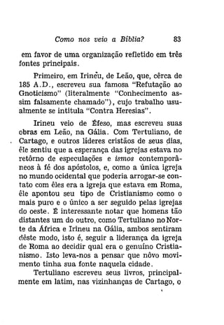 Como nos veio a Bíblia? 83 
em favor de uma organização refletido em três 
fontes principais. 
Primeiro, em Irineu, de Leão, que, cêrca de 
185 A. D., escreveu sua famosa "Refutação ao 
Gnoticismo" (literalmente "Conhecimento as­sim 
falsamente chamado"), cujo trabalho usu­almente 
se intitula "Contra Heresias". 
Irineu veio de Éfeso, mas escreveu suas 
obras em Leão, na Gália. Com Tertuliano, de 
Cartago, e outros líderes cristãos de seus dias, 
êle sentiu que a esperança das igrejas estava no 
retôrno de especulações e ismos contemporâ­neos 
à fé dos apóstolos, e, como a única igreja 
no mundo ocidental que poderia arrogar-se can­tata 
com êles era a igreja que estava em Roma, 
êle apontou seu tipo de Cristianismo como o 
mais puro e o único a ser seguido pelas igrejas 
do oeste. É interessante notar que homens tão 
distantes um do outro, como Tertuliano no Nor­te 
da Africa e Irineu na Gália, ambos sentiram 
dêste modo, isto é, seguir a liderança da igreja 
de Roma ao decidir qual era o genuíno Cristia­nismo. 
Isto leva-nos a pensar que nôvo movi­mento 
tinha sua fonte naquela cidade. 
Tertuliano escreveu seus livros, principal­mente 
em latim, nas vizinhanças de Cartago, o 
 