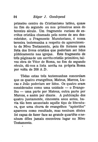 84 Edgar J. Goodspeed 
primeiro. centro do Cristianismo latino, quase 
no fim do segundo ou nos primeiros anos do 
terceiro século. Um fragmento curioso de es­critos 
cristãos chamado pelo nome de seu des­cobridor, 
o Fragmento Muratoriano, é nossa 
terceira testemunha a respeito do aparecimen­to 
do Nôvo Testamento, pois êle fornece uma 
lista dos livros cristãos que poderiam ser lidos 
publicamente nas igrejas. 1!:ste fragmento de 
três páginas de um escrito cristão primitivo, tal­vez 
obra de Vitor de Roma, no fim do segundo 
século, dá-nos a lista aceita na própria Roma 
por volta de 200 A.D. 
Tôdas estas três testemunhas concordam 
que os quatro evangelhos, Mateus, Marcos, Lu­cas 
e João poderiam ser lidos. Os quatro eram 
considerados como uma unidade - o Evange­lho 
- uma parte por Mateus, outra parte por 
Marcos, e assim por diante. A publicação dos 
quatro juntamente, cincoenta anos antes, ha­via 
tão bem anunciado aquêle tipo de literatu­ra, 
que uma chuva de evangelhos "apócrifos" 
apareceu como resultado, mas nenhum dêstes 
foi capaz de fazer face ao grande quartêto e ne­nhum 
dêles jamais encontrou lugar no Nôvo 
Testamento. 
 