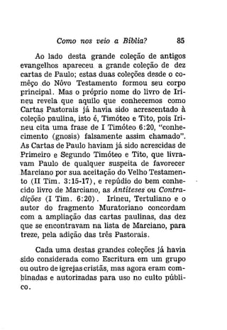 Como nos veio a Bíblia? 85 
Ao lado desta grande coleção de antigos 
evangelhos apareceu a grande coleção de dez 
cartas de Paulo; estas duas coleções desde o co­mêçodo 
Nôvo Testamento formou seu corpo 
principal. Mas o próprio nome do livro de Irí­neu 
revela que aquilo que conhecemos como 
Cartas Pastorais já havia sido acrescentado à 
coleçâo paulina, isto é, Timóteo e Tito, pois Iri­neu 
cita uma frase de 1 Timóteo 6:20, "conhe­cimento 
(gnosis) falsamente assim chamado". 
As Cartas de Paulo haviam já sido acrescidas de 
Primeiro e Segundo Timóteo e Tito, que livra­vam 
Paulo de qualquer suspeita de favorecer 
Marciano por sua aceitação do Velho Testamen­to 
(I! Tim. 3: 15-17), e repúdio do bem conhe­cido 
livro de Marciano, as Antíteses ou Contra­dições 
(I Tim. 6:20). Irineu, Tertuliano e o 
autor do fragmento Muratoriano concordam 
com a ampliação das cartas paulinas, das dez 
que se encontravam na lista de Marciano, para 
treze, pela adição das três Pastorais. 
Cada uma destas grandes coleções já havia 
sido considerada como Escritura em um grupo 
ou outro de igrejas cristãs, mas agora eram com­binadas 
e autorizadas para uso no culto públi­co. 
 
