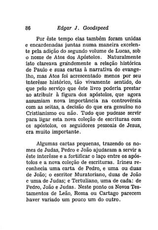 86 Edgar J. Gooâspeeâ 
Por êste tempo elas também foram unidas 
e encardenadas juntas numa maneira excelen­te 
pela adição do segundo volume de Lucas, sob 
o nome de Atos dos Apóstolos. Naturalmente 
isto clareava grandemente a relação histórica 
de Paulo e suas cartas à narrativa do evange­lho, 
mas Atos foi acrescentado menos por seu 
interêsse histórico, tão vivamente sentido, do 
que pelo serviço que êste livro poderia prestar 
ao atribuir à figura dos apóstolos, que agora 
assumiam nova importância na controvérsia 
com as seitas, a decisão do que era genuíno no 
Cristianismo ou não. Tudo que pudesse servir 
para ligar esta nova coleção de escrituras com 
os apóstolos, os seguidores pessoais de Jesus, 
era muito importante. 
Algumas cartas pequenas, trazendo os no­mes 
de Judas, Pedro e João ajudaram a servir a 
êste interêsse e a fortificar o laço entre os após­tolos 
e a nova coleção de escrituras. lrineu re­conhecia 
uma carta de Pedro, e uma ou duas 
de João; ° escritor Muratoriano, duas de João 
c uma de Judas; e Tertuliano, uma de cada: de 
Pedro, João e Judas. Neste ponto os Novos Tes­tamentos 
de Leão, Roma ou Cartago parecem 
haver variado um pouco um do outro. 
 
