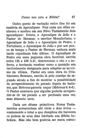 Como nos veio a Bíblia? 87 
Outro ponto de variação entre êles foi em 
matéria de Apocalipses. Pois cada um dêles co­nheceu 
e aceitou em seu Nôvo Testamento dois 
apocalipses: Irineu, o Apocalipse de João e o 
Pastor de Hermas; o escritor Muratoriano, o 
Apocalipse de João e o Apocalipse de Pedro; e 
Tertuliano, o Apocalipse de João e por um pou­co 
de tempo o Pastor de Hermas, embora mais 
tarde repudiasse êste último. O Apocalipse de 
Pedro era uma pequena obra horrível, escrita 
entre 125 e 150 A.D., descrevendo o céu e o in­ferno, 
e tentando mostrar como a punição era 
terrivelmente designada para adaptar-se ao cri­me 
da vítima. Pastor era uma obra do Cris­tianismo 
Romano, escrito lá pelo comêço do se­gundo 
século a fim de mostrar a possibilidade 
de arrependimento do pecado depois do batis­mo, 
que Hebreus parecia negar (Hebreus 6: 4-6). 
O Pastor ensinava que alguém poderia arrepen­der- 
se de tal pecado e ser perdoado uma vez, 
mas somente uma. 
Cada um dêsses primitivos Novos Testa­mentos 
acrescentam até vinte e dois livros ­exatamente 
o total a que Josephus diz haverem 
os judeus de seus dias limitado sua Bíblia he­bráica. 
Mas isto bem poderia ser mera coinci- 
 