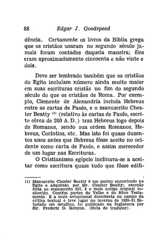 88 Edgar J. Goodspeed 
dência. Certamente os livros da Bíblia grega 
que os cristãos usaram no segundo século ja­mais 
foram contados daquela maneira; êles 
eram aproximadamente cincoenta e não vinte e 
doís. 
Deve ser lembrado também que os cristãos 
do Egito incluíam número ainda muito maior 
em suas escrituras cristãs no fim do segundo 
século do que os cristãos de Roma. Por exem­plo, 
Clemente de Alexandria incluía Hebreus 
entre as cartas de Paulo, e o manuscrito Ches­ter 
Beatty (1) (relativo às cartas de Paulo, escri­to 
cêrca de 200 A. D.) traz Hebreus logo depois 
de Romanos, sendo sua ordem Romanos, He­breus, 
Coríntios, etc. Mas isto foi quase duzen­tos 
anos antes que Hebreus fôsse aceito no oci­dente 
como carta de Paulo, e assim merecedor 
de um lugar nas Escrituras. 
O Cristianismo egípcio inclinava-se a acei­tar 
como escritura quase tudo que fôsse edifi- 
(1) Manuscrito Chester Beatty é um papiro encontrado no 
Eglto e adquirido por Mr. Chester Beatty; exceção 
feita ao manuscrito 957, é o mais antigo original co­nhecldo. 
Contém partes do Velho e do Nôvo Testa­mento. 
l!: a mais sensacional descoberta no campo da 
critica textual e teve lugar no Inverno de 1930-31.Es­tudado 
em detalhes, foi publicado na Inglaterra por 
Sir. Frederlc G. Kenyon. (Nota do tradutor). 
 