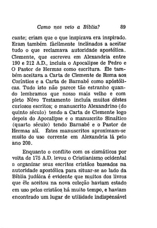 Como 1fos veio a Bíblia? 89 
cante; criam que o que inspirava era inspirado. 
Eram também. fàcilmente inclinados a aceitar 
tudo o que reclamava autoridade apostólica. 
Clemente, que escreveu em Alexandria entre 
190 e 212 A.D., incluia o Apocalipse de Pedro e 
O Pastor de Hermas como escritura. 1!:le tam­bémaceítava 
a Carta de Clemente de Roma aos. 
Coríntios e a Carta de Barnabé como apóstóli­caso 
Tudo isto não parece tão estranho quan­do 
lembramos que nosso mais velho e com 
pleto Nôvo Testamento incluía muitos dêstes 
curiosos escritos; o manuscrito Alexandrino (do 
quinto século) tendo a Carta de Clemente logo 
depois do Apocalipse e o manuscrito Sinaítico 
(quarto século) tendo Barnabé eo Pastor de 
Hermas alí. l1:stes manuscritos aproximam-se 
muito do uso corrente em Alexandria lá pelo 
ano 200. 
Enquanto o conflito com os cismáticos por 
volta de 175 A.D. levou o Cristianismo ocidental 
a organizar seus escritos cristãos baseados na 
autoridade apostólica para situar-se ao lado da 
Bíblia judáica é evidente que muitos dos livros 
que êle aceitou na nova coleção haviam estado. 
em uso pelos cristãos, há muito tempo, e haviam 
encontrado um lugar de utilidade indispensável 
 