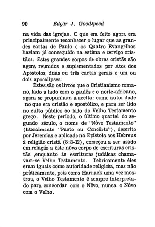 90 Edgar J. Gooâspeeâ 
na vida das igrejas. O que era feito agora era 
principalmente reconhecer o lugar que as gran­des 
cartas de Paulo e os Quatro Evangelhos 
haviam já conseguido na estima e serviço cris­tãos. 
~stes grandes corpos de obras cristãs são 
agora reunidos e suplementados por Atos dos 
Apóstolos, duas ou três cartas gerais e um ou 
dois apocalipses. 
:Elstes são os livros que o Cristianismo roma­no, 
lado a lado com o gaulês e o norte-africano, 
agora se propunham a aceitar como autoridade 
no que era cristão e apostólico, e para ser lido 
no culto público ao lado do Velho Testamento 
grego. Neste período, o último quartel do se­gundo 
século, o nome de "Nôvo Testamento" 
(literalmente "Pacto ou Concêrto"); descrito 
por Jeremias e aplicado na Epístola aos Hebreus 
à religião cristã (8:8-12), começou a ser usado 
em relação a êste nôvo corpo de escrituras cris­tãs 
.enquanto às escrituras [udáícas chama­vam- 
se Velho Testamento. Teoricamente êles 
eram iguais como autoridade religiosa, mas não 
pràtícamente, pois como Harnack uma vez mos­trou, 
o Velho Testamento é sempre interpreta­do 
para concordar com o Nôvo, nunca o Nôvo 
com o Velho. 
 