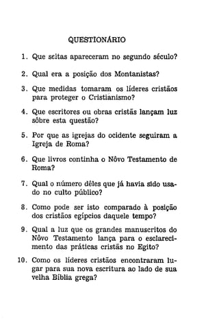QUESTIONÁRIO 
1. Que seitas apareceram no segundo século? 
2. Qual era a posição dos Montanistas? 
3. Que medidas tomaram os líderes cristãos 
para proteger o Cristianismo? 
4. Que escritores ou obras cristãs lançam luz 
sôbre esta questão? 
5. Por que as igrejas do ocidente seguiram a 
Igreja de Roma? 
6. Que livros continha o Nôvo Testamento de 
Roma? 
7. Qual o número dêles que já havia sido usa­do 
no culto público? 
8. Como pode ser isto comparado à posição 
dos cristãos egípcios daquele tempo? 
9. Qual a luz que os grandes manuscritos do 
Nôvo Testamento lança para o esclareci­mento 
das práticas cristãs no Egito? 
10. Como os líderes cristãos encontraram lu­gar 
para sua nova escritura ao lado de sua 
velha Bíblia grega? 
 