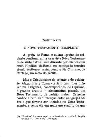 CAPíTULO VIII 
o NÕVO TESTAMENTO COMPLETO 
A igreja de Roma e outras igrejas do oci­dente 
continuaram a usar êste Nôvo Testamen­to 
de vinte e dois livros durante pelo menos cem 
anos. Hipólito, de Roma no comêço do terceiro 
século aceitou-o, assim como o fêz Cipriano, de 
Cartago, no meio do século. 
Mas o Cristianismo do oriente e do ociden­te, 
Alexandria e Roma corriam caminhos dife­lentes. 
Orígenes, contemporâneo de Cipriano, 
(' grande erudito (1) alexandrino, possuía um 
Nôvo Testamento de padrão maior. Orígenes 
conhecia 'bem as diferenças entre as igrejas sô­bre 
o que deveria ser incluído no Nôvo Testa­mento, 
e como êle era mais um erudito do que 
(1) "Erudito" é usado aqui para traduzir o vocábulo Inglês 
"scholar". (Nota do tradutor). 
 