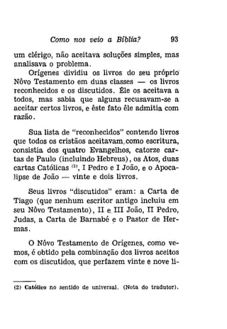 Como nos veio a Bíblia? 93 
um .clérígo, não aceitava soluções simples, mas 
analisava o problema. 
Orígenesdividiu os livros do seu próprio' 
Nôvo Testamento em duas classes - os livros 
reconhecidos e os discutidos. ~le os aceitava a 
todos, mas sabia que alguns recusavam-se a 
aceitar certos livros, e êste fato êle admitia com 
razão. 
Sua lista de "reconhecidos" contendo livros 
que todos os cristãos aceitavam..como escritura, 
consistia dos quatro Evangelhos, catorze car­tas 
de Paulo (incluindo Hebreus), os Atos, duas 
cartas Católicas (2), I Pedro e I João, e o Apoca­lipse 
de João -' vinte e dois livros. 
Seus livros "discutidos" eram: a Carta de 
Tiago (que nenhum escritor antigo incluiu em 
seu Nôvo Testamento), II eIII João, II Pedro, 
Judas, a Carta de Barnabé e o Pastor de Her­mas. 
o Nôvo Testamento de Orígenes, como ve­mos, 
é obtido pela combinação dos livros aceitos 
com os discutidos, que perfazem vinte e nove li- 
{2J Católico no sentido de universal. (Nota do tradutor). 
 