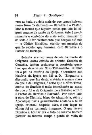 94 .Edgar J. Gootispeeâ 
vros ao todo, ou dois mais do que temos hoje em 
nosso Nôvo Testamento - Barnabé e o Pastor o 
Mas a menos que alguém pense que isto foi al­gum 
engano da parte de Orígenes, êste é preci­samente 
o conteúdo do mais velho manuscrito 
de todo o Nôvo Testamento que chegou até nós 
- o Códice Sinaítico, escrito em meados do 
quarto século, que termina com Barnabé e o 
Pastor de Herm.. a..s . 
Setenta e cinco anos depois da morte de 
Orígenes, outro cristão do' oriente, Euzébio de 
Cesaréia, tentou esclarecer a vexatória ques­tão: 
que deveria ser Nôvo Testamento. Euzébio 
foi o pai da história da Igreja, e terminou sua 
história da igreja em 326 A.Do Enquanto a 
discussão que faz desta matéria é menos clara 
do que a de Orígenes, é certo que o Nôvo Testa­mento 
de Euzébio é mais semelhante ao nosso 
do que o foi o de Orígenes, pois Euzébio omitiu 
'l Pastor de Hermas e Barnabé o Por outro lado 
a obra de Dionísio, bispo de Alexandria, sôbre o 
Apocalipse havia grandemente abalado a fé da 
igreja oriental naquele livro, e seu lugar no 
cânon foi se tornando inseguro. O que levava 
Dionísio a hesitar era o fato do mesmo homem 
possuir ao mesmo tempo o ponto de vista do 
 