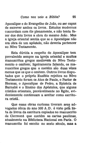 Como nos veio a Bíblia? 95 
Apocalipse e do Evangelho de João, ou ser capaz 
de escrever ambos os livros. Estudos modernos 
concordam com êle plenamente, e não tenta fa­zer 
dos dois livros a obra do mesmo João. Mas 
a igreja oriental sentia que se o Apocalipse não 
era obra de um apóstolo, não deveria pertencer 
IW Nôvo Testamento. 
Esta dúvida a respeito do Apocalípse tem 
prevalecido sempre na igreja oriental e muitos 
manuscritos gregos medievais do Nôvo Testa­mento 
o omitem; ligeiramente falando, os ma­nuscritos 
gregos que o contém são duas vêzes 
menos que os que o omitem. Outros livros dispu­tados 
que o próprio Euzébio rejeitou no Nôvo 
Testamento foram os Atos de Paulo, o Pastor de 
Hermas, o Apocalipse de Pedro, a Epístola de 
Barnabé e o Ensino dos Apóstolos, que alguns 
cristãos orientais, provàvelmente no Egito, evi­dentemente 
continuam a aceitar como escritu­ra 
cristã. 
Que essas obras curiosas tiveram seus ad­vogados 
cêrca do ano 300 A. D. é visto pelâ lis­ta 
de livros da escritura copiados no manuscrito 
de Clermont que contém as cartas paulínas, 
atualmente na Biblioteca Nacional em Paris. O 
manuscrito foi escrito no sexto século, mas a 
 