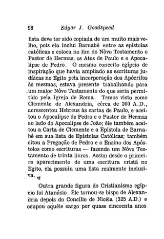 Edgar J. Goodspeed 
lista deve ter sido copiada, de um muito mais ve­lho, 
pois ela inclui Barnabé entre as epístolas 
católicas e coloca nó fim do Nôvo Testamento o 
Pastor de Hermas, os Atos de Paulo e o Apoca­lipse 
de Pedro, O mesmo conceito egípcio de 
inspiração que havia ampliado as escrituras [u­dáicas 
no Egito pela incorporação dos Apócrifos 
às mesmas, estava presente trabalhando para 
.um mai,or Nôvo Testamento do que seria. permi-tido 
pela Igreja de Roma. Temos visto como 
Clemente de Alexandria, cêrca de 200 A.D., 
acrescentou Hebreus às cartas de .Paulo, e acei­tou 
o Apocalipse de Pedro e o Pastor de Hermas 
ao lado do Apocalipse de João; êle também acei­tou. 
a Carta de Clemente e a Epístola de Barna­bé 
em sua lista de Epístolas Católicas; também 
citou a Pregação de Pedro e o Ensino dos Após­tolos 
como escrituras - fazendo um Nôvo Tes­tamento 
de trinta livros. Assim desde o primei­ro 
aparecimento de uma escritura cristã no 
Egito, ela possuiu uma lista realmente inclusí- 
, "a'::I 
Outra grande figura do Cristianismo egíp­cio 
foi Atanásio. Ê:le tornou-se bispo de Alexan­dria 
depois do Concílio de Nicéia (325 A.D.) e 
ocupou aquêle cargo por quase cincoenta anos 
 