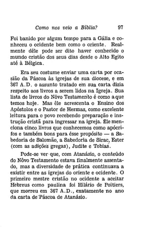Como nos veio a Bíblia? 97 
Foi banido por algum tempo para a Gália e co­nheceu 
o ocidente bem como o oriente. Real­mente 
dêle pode ser dito haver conhecido o 
mundo cristão dos seus dias desde o Alto Egito 
até à Bélgica. 
Era seu costume enviar uma carta por oca­sião 
da Páscoa às igrejas de sua diocese, e em 
367 A.D. o assunto tratado em Sua carta dizia 
respeito aos livros a serem lidos na Igreja. Sua 
lista de livros do Nôvo Testamento é como aque 
temos hoje. Mas êle acrescenta o Ensino dos 
Apóstolos e o Pastor de Hermas, como excelente 
leitura para o povo recebendo preparação e ins­trução 
cristã para ingressar na igreja. Êle men­ciona 
cincolivros que conhecemos como apócri­fos 
e também bons para êsse propósito - a Sa­bedoria 
de Salomão, a Sabedoria de Sirac, Ester 
(com as adições gregas), Judite e 'Iobias. 
Pode-se ver que, com Atanásio, o conteúdo 
do Nôvo Testamento estava finalmente assenta­do, 
mas a diversidade de prática continuava a 
existir entre as igrejas do oriente e ocidente. O 
primeiro mestre cristão no ocidente a aceitar 
Hebreus como paulina foi Hilário de Poitiers, 
que morreu em 367 A.D:, exatamenteno ano 
da.carta de.Páscoa de Atanásio. 
 