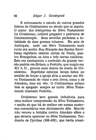 98 Edgar J. Gooâspeeâ 
É interessante o estudo de outros grandes 
líderes do Cristianismo no século que se seguiu. 
O maior dos intérpretes do Nôvo Testamento 
foi Crisóstomo, notável pregador e patriarca de 
Constantinopla. Seus sermões perfazem a to­talidade 
de doze grossos volumes. Êlle saiu de 
Antioquia, onde um Nôvo Testamento mais 
curto era aceito. Sua Sínopsis das Santas Escri­turas 
registava catorze cartas de Paulo, qua­tro 
Evangelhos, os Atos e três cartas católicas. 
Êlste era exatamente o conteúdo da grande ver­são 
padrão em Siríaco, a Peshitto, que surgiu em 
411 A.D., poucos anos depois da morte de Cri­sóstomo. 
Repetidos esforços foram feitos no 
sentido de forçar a igreja síria a aceitar um Nô­' 
0 Testamento de vinte e sete livros, como o de 
Atanásio, mas em vão. O Cristianismo siríaco 
tem se apegado sempre ao curto Nôvo Testa­mento 
chamado Peshitto , 
Crisóstomo teve grande influência para 
uma melhor compreensão do Nôvo Testamento, 
p muito do que há de melhor em nossos moder­nos 
comentários vem diretamente dêle. Mas êle 
não venceu a batalha contra Atanásio sôbre o 
que deveria aparecer no Nôvo Testamento. Teo­dureto 
de Cyrrhus (386-458), que havia cresci- 
 