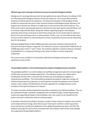 Efficient large-scale screening of chemical structures for potential biological activities

Making use of a very large data basis that has been gathered over about 40 years, the software PASS
can efficiently predict biological activities of chemical substances. The acronym PASS stands for
Prediction of Activity Spectra for Substances. This allows the evaluation of the biological activity
profiles for compounds even prior to their chemical synthesis and biological testing. Moreover, the
program also estimates the influence of single atoms on the overall activity of the molecule. Thus,
PASS can be used to systematically optimize a chemical structure with regard to desired effects, and
to minimize undesired side-effects. Along with another supporting program, PharmaExpert,
systematic data mining can be done to select those compounds out of a broad range of substances
that are the most promising ones for a certain purpose. Finally, a user can also load own data about
structure-activity relations as new training sets to create a proprietary structure-activity relationship
base for the program.

Multilevel Neighborhoods of Atoms (MNA) descriptors have been selected to describe the 2D
structural formulae of organic compounds. The molecular structure is represented in PASS by the set
of MNA descriptors of the 1st and 2nd levels. The prediction algorithm is based on Bayesian estimates
of probabilities for a compound to belong to the classes of active or inactive compounds,
respectively.

The current version of PASS (11.4.12) predicts 4,444 kinds of biological activity with an average
prediction accuracy of 95%.



The geneXplain platform: from functional genome analysis to biological process simulation

The geneXplain platform is an online toolbox and workflow management system for a broad range of
bioinformatic and systems biological applications. The individual modules are unified under a
standardized interface with a consistent look-and-feel and can be flexibly put together to
comprehensive workflows. The functionalities provided by the platform range from storage and
statistical processing of (e.g.) genomics or transcriptomics raw data through gene set enrichment
analysis, cluster analysis and identification of master regulators for a biological process to the
simulation of the dynamic behavior of a network.

A number of complex standard applications have been composed to pre-defined workflows. They can
be customized through a workflow management that is handled through a simple drag-and-drop
system also supporting the design of own workflows. Also, own scripts can be included into the
system and used in combination with pre-existing analyses.

It should be noticed that the platform provides a number of state-of-the-art modules; some of them
can be obtained free of charge, while others require licensing for small fee in order to guarantee
active maintenance and dynamic adaptation to the rapidly developing know-how in this field. We
explicitly encourage the community to contribute their own modules, which will be made available
and supported by the geneXplain platform.
 