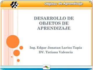 DESARROLLO DE
OBJETOS DE
APRENDIZAJE
Ing. Edgar Jonatan Larios Tapia
DV. Tatiana Valencia
 