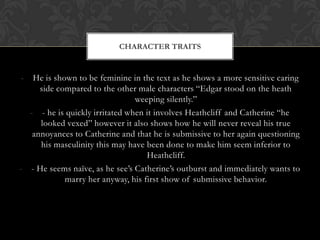 CHARACTER TRAITS


-  He is shown to be feminine in the text as he shows a more sensitive caring
     side compared to the other male characters “Edgar stood on the heath
                                weeping silently.”
  - - he is quickly irritated when it involves Heathcliff and Catherine “he
     looked vexed” however it also shows how he will never reveal his true
   annoyances to Catherine and that he is submissive to her again questioning
     his masculinity this may have been done to make him seem inferior to
                                   Heathcliff.
- - He seems naïve, as he see’s Catherine’s outburst and immediately wants to
            marry her anyway, his first show of submissive behavior.
 