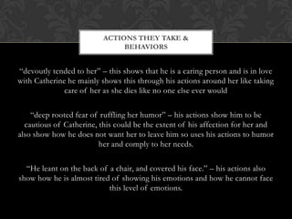 ACTIONS THEY TAKE &
                               BEHAVIORS


“devoutly tended to her” – this shows that he is a caring person and is in love
with Catherine he mainly shows this through his actions around her like taking
              care of her as she dies like no one else ever would

    “deep rooted fear of ruffling her humor” – his actions show him to be
  cautious of Catherine, this could be the extent of his affection for her and
also show how he does not want her to leave him so uses his actions to humor
                         her and comply to her needs.

  “He leant on the back of a chair, and covered his face.” – his actions also
show how he is almost tired of showing his emotions and how he cannot face
                           this level of emotions.
 
