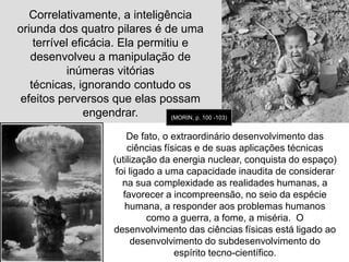 Os pilares da certeza(fundamentos da ciência clássica – até início do séc. XX): O princípio da ordem postula que o universo é regido pelas leis imperativas. 	Até Newton, essa ordem superior chamava-se Deus. De Newton prá cá, essa ordem se fundamenta sobre ela mesma, ou seja o mundo concebido como uma máquina perfeita onde as imperfeições ou desordem são, na verdade, lacunas de nosso saber ainda para serem descobertas e explicadas! “Efeitos de nossa ignorância provisória”. Atrás dessa desordem aparente existe uma ordem escondida a ser descoberta e é a pesquisa multiforme, obsessiva da ordem escondida das leis da natureza que a conduz às grandiosas descobertas da ciência física, de Newton a Einstein. 	(MORIN, p.95)  