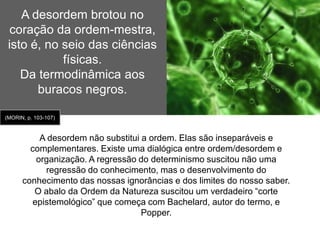 Os pilares da certeza(fundamentos da ciência clássica – até início do séc. XX): 2. O princípio da separabilidade: Para resolver um problema é preciso decompô-lo em elementos simples – Discurso do Método. O problema é que “falta a consciência da dificuldade que coloca o conjunto enquanto conjunto”. (MORIN, p.96)Desde o início a separabilidade se impôs no domínio científico pela especialização dos saberes que evolui para a hiperespecialização e compartimentalização disciplinar, em que conjuntos complexos como natureza e ser humano foram fragmentados em partes (especialidades) não comunicantes. 