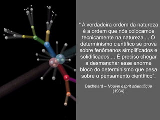 Os pilares da certeza(fundamentos da ciência clássica – até início do séc. XX): 3. O princípio da redução busca reduzir o conhecível àquilo que é mensurável, quantificável, formalizável, segundo axioma de Galileu: os fenômenos só devem ser descritos com a ajuda quantidades mensuráveis. O princípio da redução anima todos os empreendimentos destinados a dissolver o espírito no cérebro, a reenviar o cérebro ao neurônio, a explicar o humano pelo biológico, o biológico pelo químico ou pelo mecânico. Ele anima todos os empreendimentos que tratam da história e da sociedade humana fazendo economia dos indivíduos, da consciência, dos acontecimentos. (MORIN, p.96, 97) 