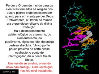 Os quatro pilares são, de fato, interdependentes e se entre-reforçam um ao outro. Disjunção e redução eliminam aquilo que não é redutível à ordem, às leis gerais, às unidades elementares.  Elas ocultam não somente a multipresença da desordem no mundo, mas também o problema da organização. O único dilema possível fica entre disjunção (separação) e redução. Por conseguinte, é impossível, no interior desse tipo de conhecimento, conceber a unidade do múltiplo ou a multiplicidade do um. É desse modo, de todos os problemas, até mesmo aqueles do ser humano: ou bem se vê a unidade humana e as diferenças individuais culturais e históricas são negligenciáveis, ou bem se vêem somente as diferenças, e a mesma unidade desaparece. As ciências clássicas foram divididas entre duas obsessões: aquela da unidade e aquela da variedade, cada uma correspondendo a um certo tipo de espírito e, aliás, seu antagonismo foi produtivo, permitindo desenvolver ao mesmo tempo a diversificação e a unificação do saber, sem contudo chegar à concepção da unitasmultiplex.  (MORIN, p. 99)