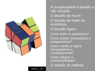 A desordem brotou no coração da ordem-mestra, isto é, no seio das ciências físicas.Da termodinâmica aos buracos negros. (MORIN, p. 103-107)A desordem não substitui a ordem. Elas são inseparáveis e complementares. Existe uma dialógica entre ordem/desordem e organização. A regressão do determinismo suscitou não uma regressão do conhecimento, mas o desenvolvimento do conhecimento das nossas ignorâncias e dos limites do nosso saber.O abalo da Ordem da Natureza suscitou um verdadeiro “corte epistemológico” que começa com Bachelard, autor do termo, e Popper.