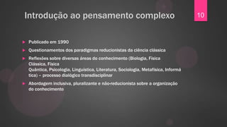 Introdução ao pensamento complexo                                                    10


   Publicado em 1990
   Questionamentos dos paradigmas reducionistas da ciência clássica
   Reflexões sobre diversas áreas do conhecimento (Biologia, Física
    Clássica, Física
    Quântica, Psicologia, Linguística, Literatura, Sociologia, Metafísica, Informá
    tica) – processo dialógico transdisciplinar
   Abordagem inclusiva, pluralizante e não-reducionista sobre a organização
    do conhecimento
 