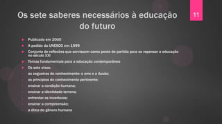 Os sete saberes necessários à educação                                                      11
               do futuro
   Publicado em 2000
   A pedido da UNESCO em 1999
   Conjunto de reflexões que servissem como ponto de partida para se repensar a educação
    no século XXI
   Temas fundamentais para a educação contemporânea
   Os sete eixos:
•   as cegueiras do conhecimento: o erro e a ilusão;
•   os princípios do conhecimento pertinente;
•   ensinar a condição humana;
•   ensinar a identidade terrena;
•   enfrentar as incertezas;
•   ensinar a compreensão;
•   a ética do gênero humano
 